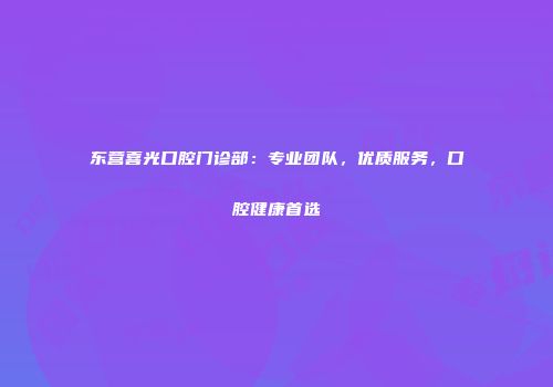 东营喜光口腔门诊部：专业团队，优质服务，口腔健康首选