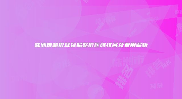 株洲市畸形耳朵照整形医院排名及费用解析