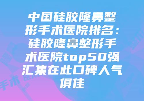 中国硅胶隆鼻整形手术医院排名：硅胶隆鼻整形手术医院top50强汇集在此口碑人气俱佳