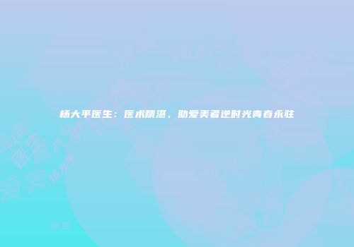 杨大平医生：医术精湛，助爱美者逆时光青春永驻