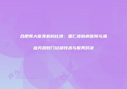 合肥两大医美机构比拼：国仁皮肤病医院与满庭芳颜致门诊部技术与服务对决