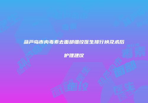 葫芦岛市肉毒素去面部细纹医生排行榜及术后护理建议