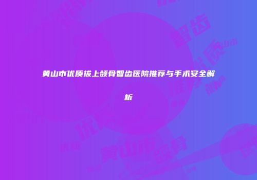 黄山市优质拔上颌骨智齿医院推荐与手术安全解析