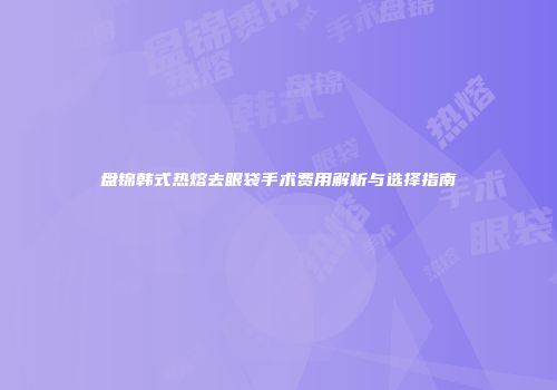 盘锦韩式热熔去眼袋手术费用解析与选择指南