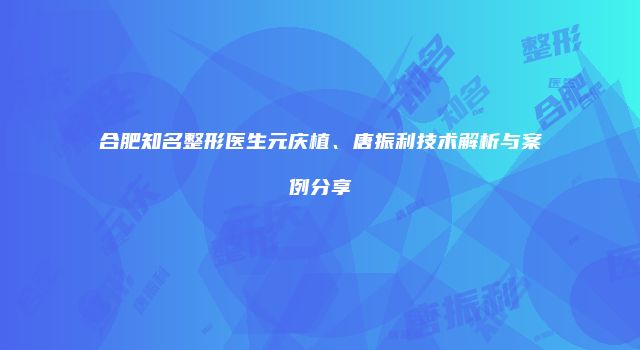 合肥知名整形医生元庆植、唐振利技术解析与案例分享