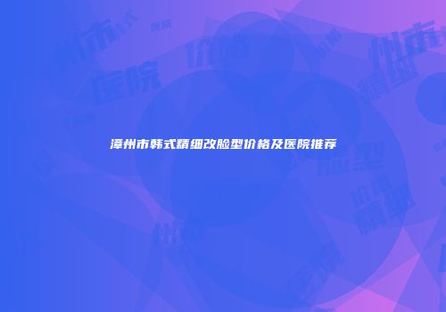 漳州市韩式精细改脸型价格及医院推荐