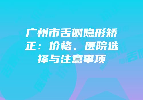 广州市舌侧隐形矫正：价格、医院选择与注意事项