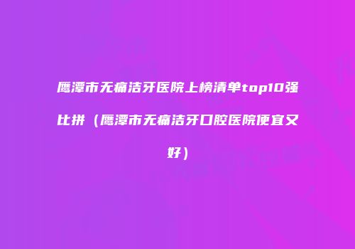 鹰潭市无痛洁牙医院上榜清单top10强比拼（鹰潭市无痛洁牙口腔医院便宜又好）