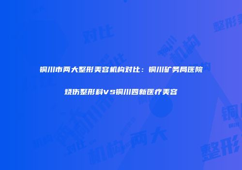 铜川市两大整形美容机构对比：铜川矿务局医院烧伤整形科VS铜川四新医疗美容
