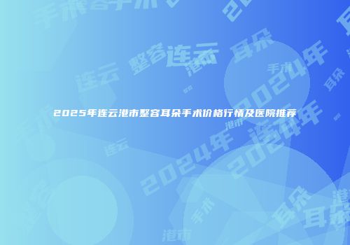2025年连云港市整容耳朵手术价格行情及医院推荐