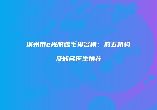 滨州市e光脱腿毛排名榜：前五机构及知名医生推荐