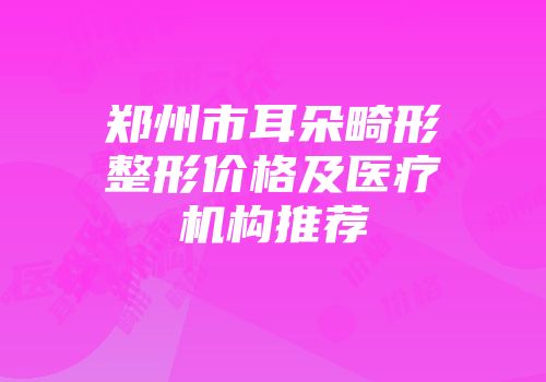 郑州市耳朵畸形整形价格及医疗机构推荐