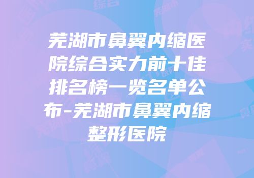 芜湖市鼻翼内缩医院综合实力前十佳排名榜一览名单公布-芜湖市鼻翼内缩整形医院