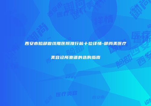 西安市脸部做线雕医院排行前十位详情-御尚美医疗美容诊所靠谱的选购指南