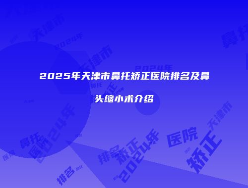 2025年天津市鼻托矫正医院排名及鼻头缩小术介绍
