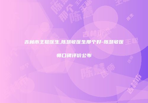 吉林市王聪医生,陈慧敏医生那个好-陈慧敏医师口碑评价公布