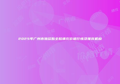 2025年广州市玻尿酸全脸填充价格行情及推荐机构