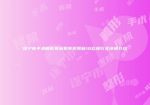 遂宁市手术畸形耳朵整形医院前10位排行及详情介绍