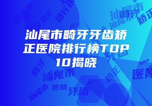汕尾市畸牙牙齿矫正医院排行榜TOP10揭晓
