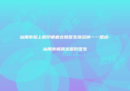 汕尾市脸上痘印疤痕去除医生排名榜一一盘点-汕尾市杨崇志整形医生