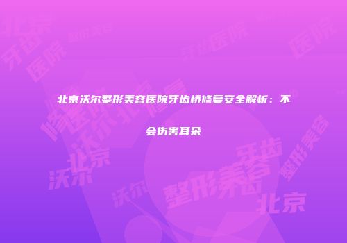 北京沃尔整形美容医院牙齿桥修复安全解析：不会伤害耳朵