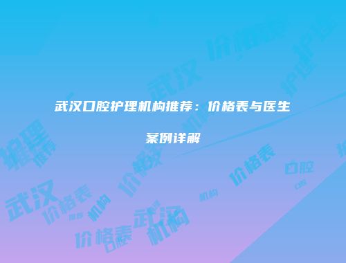 武汉口腔护理机构推荐：价格表与医生案例详解