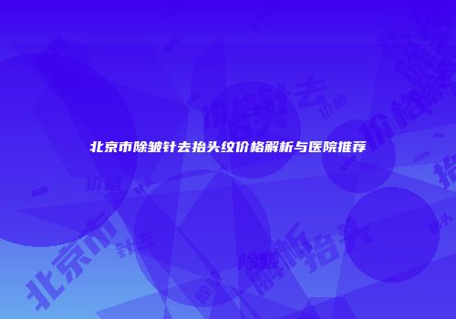 北京市除皱针去抬头纹价格解析与医院推荐