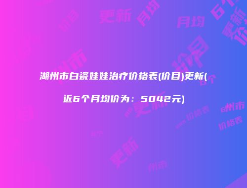 湖州市白瓷娃娃治疗价格表(价目)更新(近6个月均价为：5042元)