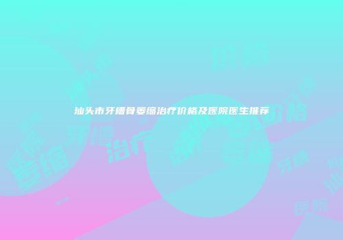 汕头市牙槽骨萎缩治疗价格及医院医生推荐