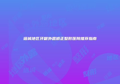 塔城地区牙龈外露矫正整形医院推荐指南
