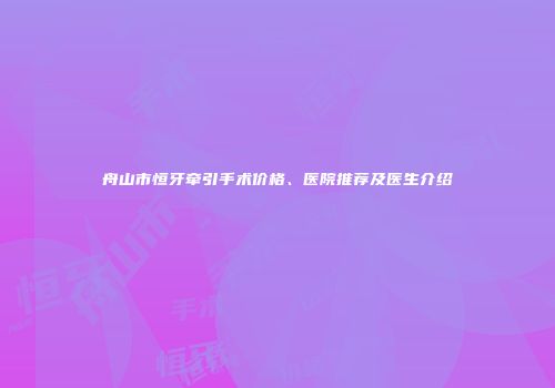 舟山市恒牙牵引手术价格、医院推荐及医生介绍