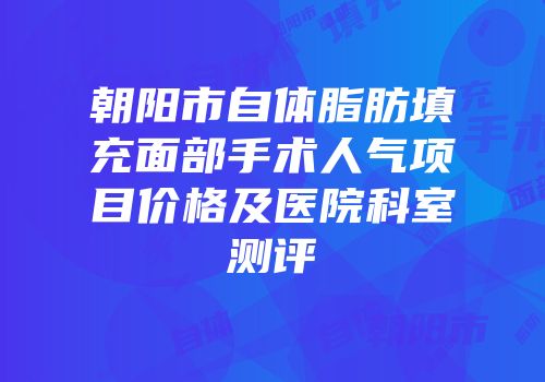 朝阳市自体脂肪填充面部手术人气项目价格及医院科室测评