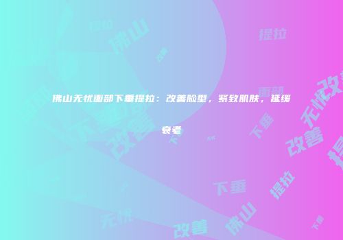 佛山无忧面部下垂提拉：改善脸型，紧致肌肤，延缓衰老