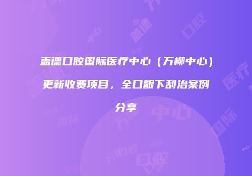 盖德口腔国际医疗中心（万柳中心）更新收费项目，全口龈下刮治案例分享