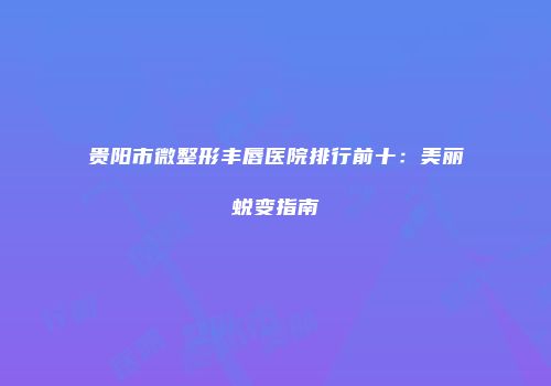 贵阳市微整形丰唇医院排行前十：美丽蜕变指南
