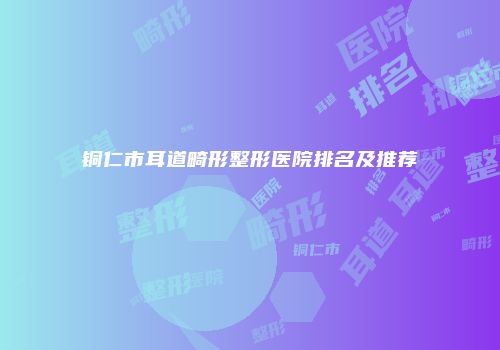 铜仁市耳道畸形整形医院排名及推荐