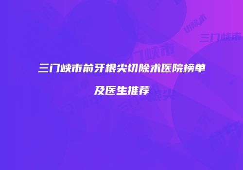 三门峡市前牙根尖切除术医院榜单及医生推荐