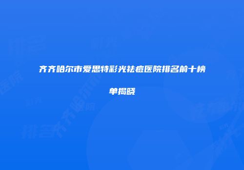 齐齐哈尔市爱思特彩光祛痘医院排名前十榜单揭晓