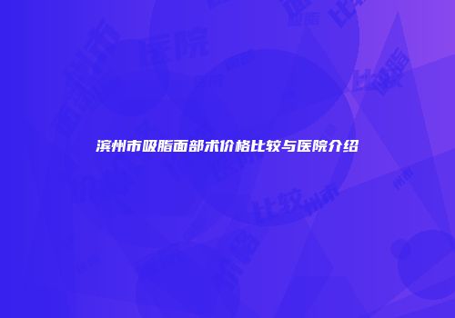 滨州市吸脂面部术价格比较与医院介绍