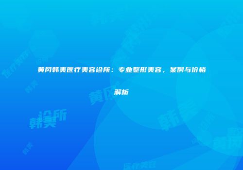黄冈韩美医疗美容诊所：专业整形美容，案例与价格解析