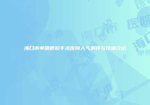海口市单侧唇裂手术医院人气测评与详细介绍