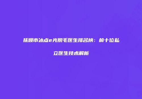 抚顺市冰点e光脱毛医生排名榜：前十位私立医生技术解析