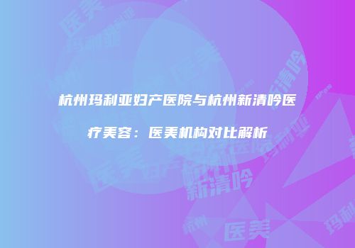杭州玛利亚妇产医院与杭州新清吟医疗美容：医美机构对比解析