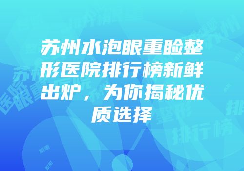 苏州水泡眼重睑整形医院排行榜新鲜出炉，为你揭秘优质选择