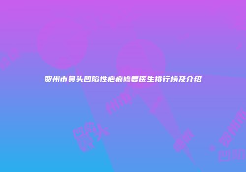 贺州市鼻头凹陷性疤痕修复医生排行榜及介绍