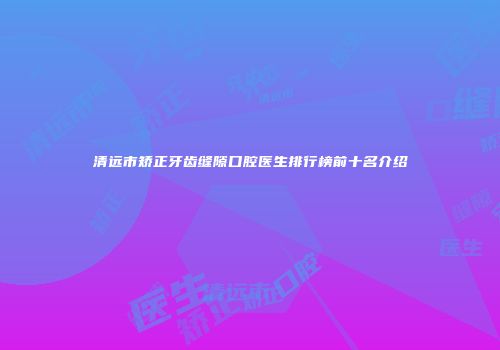 清远市矫正牙齿缝隙口腔医生排行榜前十名介绍