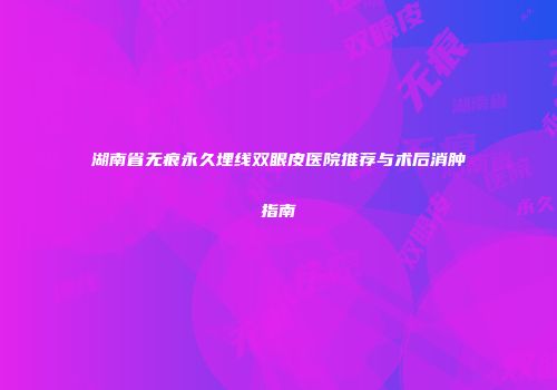 湖南省无痕永久埋线双眼皮医院推荐与术后消肿指南