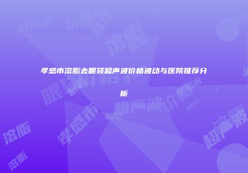 孝感市溶脂去眼袋超声波价格波动与医院推荐分析
