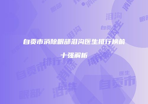 自贡市消除眼部泪沟医生排行榜前十强解析