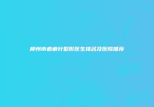柳州市疤痕针整形医生排名及医院推荐